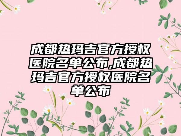 成都热玛吉官方授权医院名单公布,成都热玛吉官方授权医院名单公布