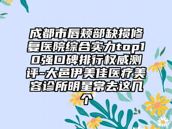 成都市唇颊部缺损修复医院综合实力top10强口碑排行权威测评-大邑伊美佳医疗美容诊所明星常去这几个