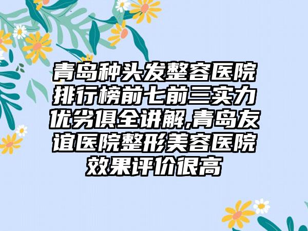 青岛种头发整容医院排行榜前七前三实力优劣俱全讲解,青岛友谊医院整形美容医院成果评价很高