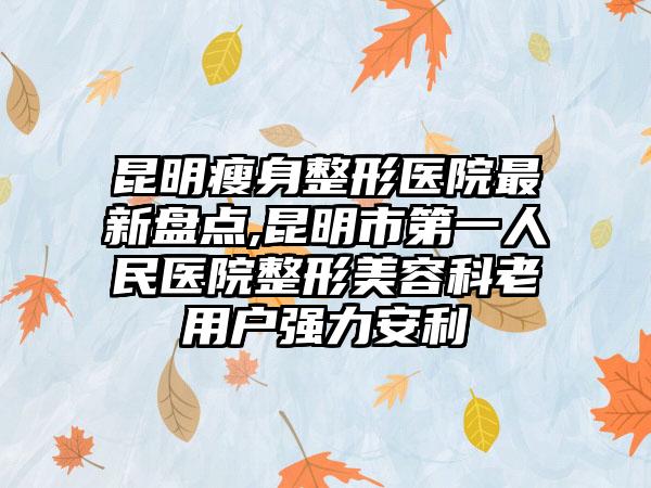 昆明瘦身整形医院非常新盘点,昆明市第一人民医院整形美容科老用户强力安利