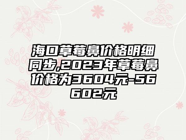 海口草莓鼻价格明细同步,2023年草莓鼻价格为3604元-56602元