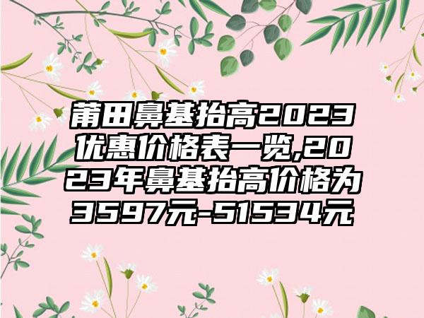 莆田鼻基抬高2023优惠价格表一览,2023年鼻基抬高价格为3597元-51534元