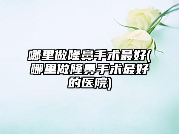 哪里做隆鼻手术较好(哪里做隆鼻手术较好的医院)