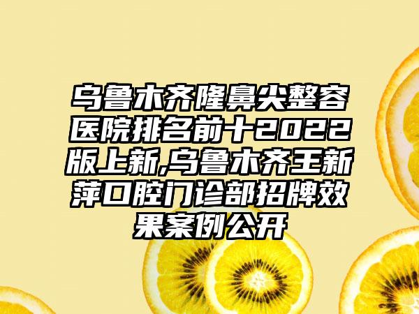 乌鲁木齐隆鼻尖整容医院排名前十2022版上新,乌鲁木齐王新萍口腔门诊部招牌成果实例公开