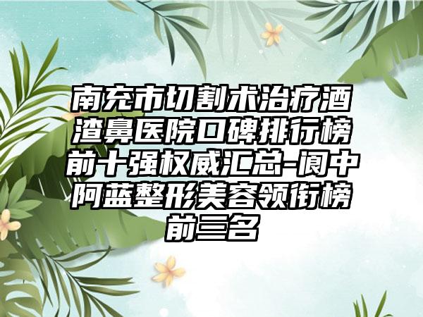 南充市切割术治疗酒渣鼻医院口碑排行榜前十强权威汇总-阆中阿蓝整形美容领衔榜前三名