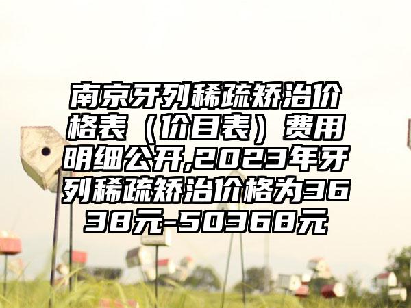 南京牙列稀疏矫治价格表（价目表）费用明细公开,2023年牙列稀疏矫治价格为3638元-50368元