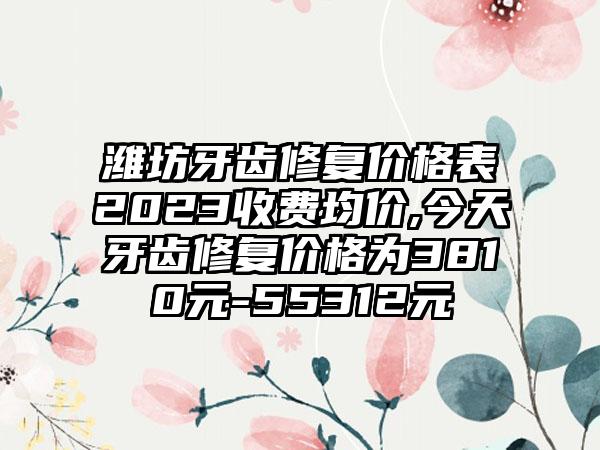 潍坊牙齿修复价格表2023收费均价,今天牙齿修复价格为3810元-55312元