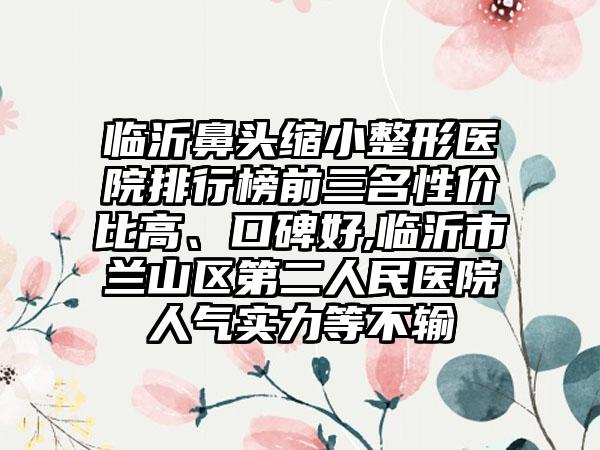 临沂鼻头缩小整形医院排行榜前三名性价比高、口碑好,临沂市兰山区第二人民医院人气实力等不输