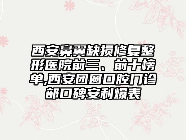 西安鼻翼缺损修复整形医院前三、前十榜单,西安团圆口腔门诊部口碑安利爆表