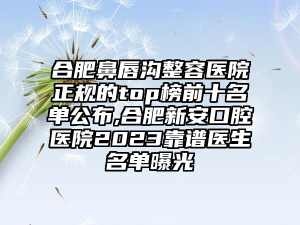 合肥鼻唇沟整容医院正规的top榜前十名单公布,合肥新安口腔医院2023靠谱医生名单曝光