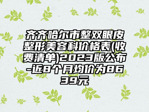 齐齐哈尔市整双眼皮整形美容科价格表(收费清单)2023版公布-近8个月均价为8639元