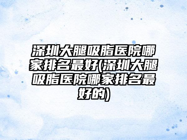 深圳大腿吸脂医院哪家排名较好(深圳大腿吸脂医院哪家排名较好的)