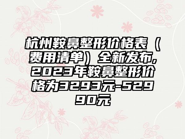 杭州鞍鼻整形价格表（费用清单）全新发布,2023年鞍鼻整形价格为3293元-52990元