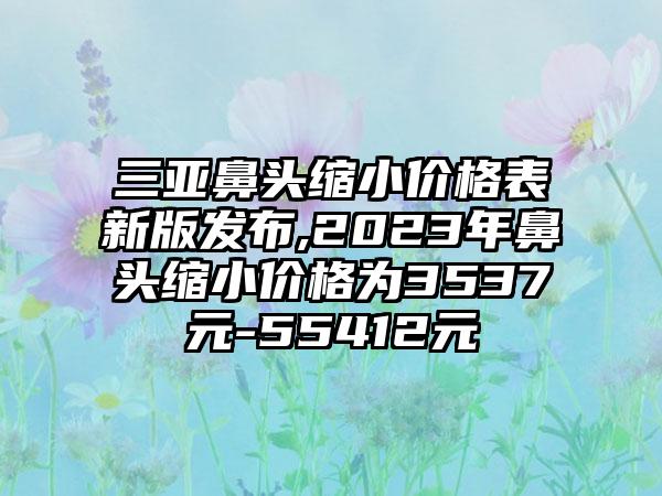 三亚鼻头缩小价格表新版发布,2023年鼻头缩小价格为3537元-55412元