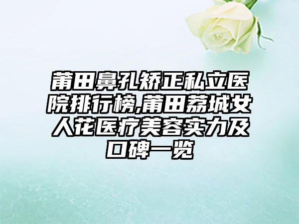 莆田鼻孔矫正私立医院排行榜,莆田荔城女人花医疗美容实力及口碑一览