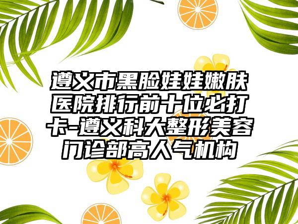 遵义市黑脸娃娃嫩肤医院排行前十位必打卡-遵义科大整形美容门诊部高人气机构