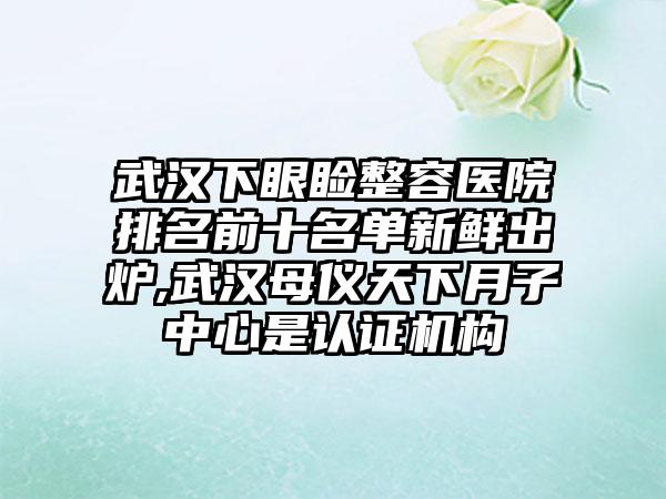 武汉下眼睑整容医院排名前十名单新鲜出炉,武汉母仪天下月子中心是认证机构