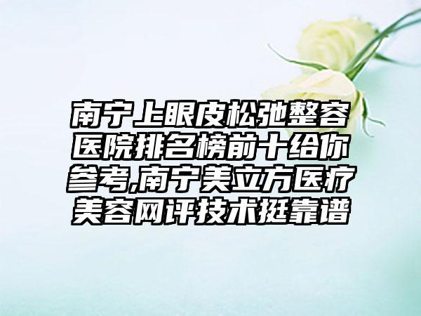 南宁上眼皮松弛整容医院排名榜前十给你参考,南宁美立方医疗美容网评技术挺靠谱