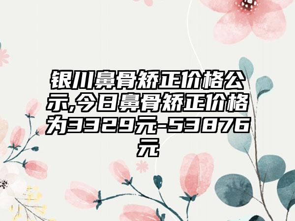 银川鼻骨矫正价格公示,今日鼻骨矫正价格为3329元-53876元