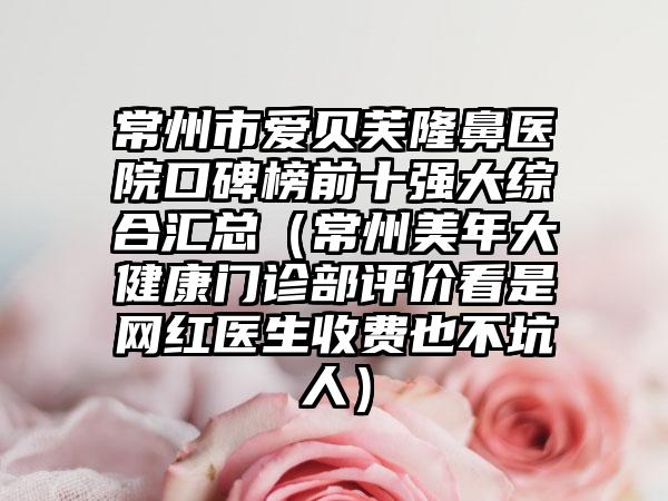 常州市爱贝芙隆鼻医院口碑榜前十强大综合汇总（常州美年大健康门诊部评价看是网红医生收费也不坑人）