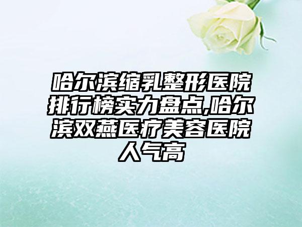 哈尔滨缩乳整形医院排行榜实力盘点,哈尔滨双燕医疗美容医院人气高