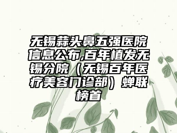 无锡蒜头鼻五强医院信息公布,百年植发无锡分院（无锡百年医疗美容门诊部）蝉联榜首