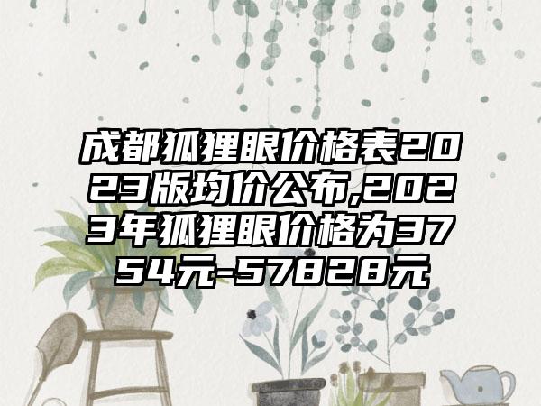 成都狐狸眼价格表2023版均价公布,2023年狐狸眼价格为3754元-57828元