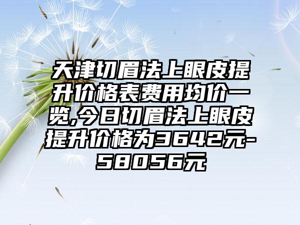 天津切眉法上眼皮提升价格表费用均价一览,今日切眉法上眼皮提升价格为3642元-58056元