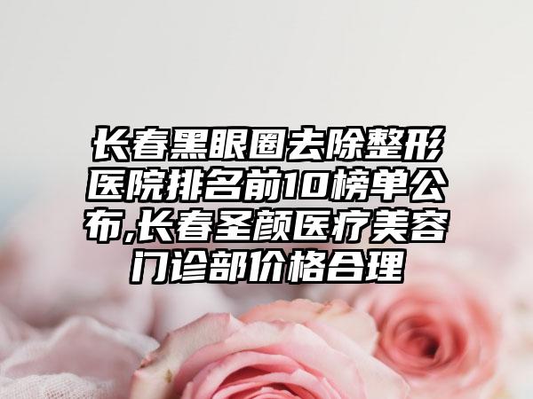 长春黑眼圈去除整形医院排名前10榜单公布,长春圣颜医疗美容门诊部价格合理