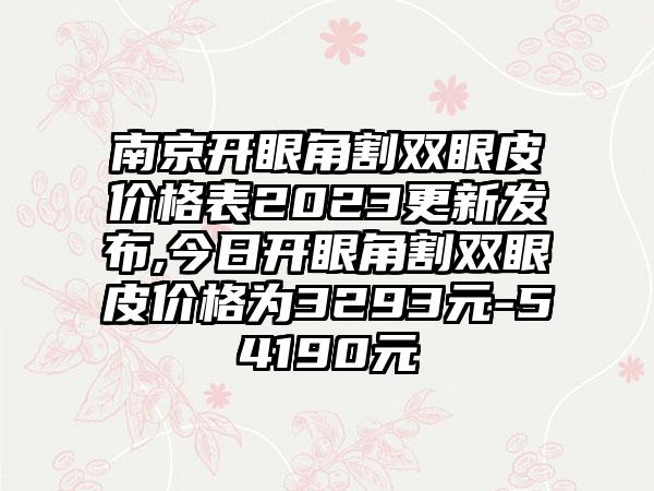 南京开眼角割双眼皮价格表2023更新发布,今日开眼角割双眼皮价格为3293元-54190元