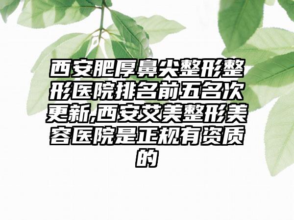 西安肥厚鼻尖整形整形医院排名前五名次更新,西安艾美整形美容医院是正规有资质的