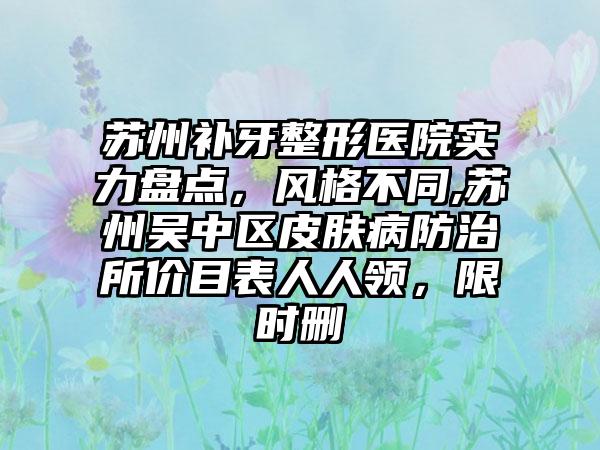 苏州补牙整形医院实力盘点，风格不同,苏州吴中区皮肤病防治所价目表人人领，限时删