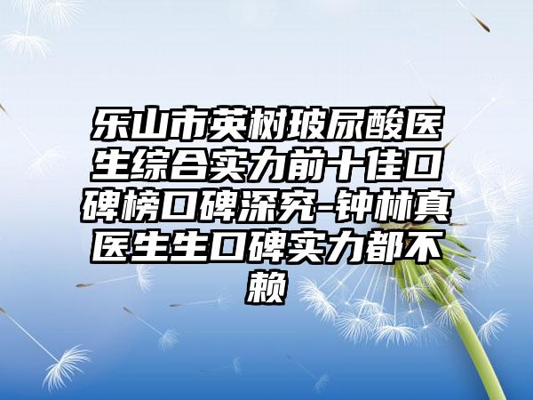 乐山市英树玻尿酸医生综合实力前十佳口碑榜口碑深究-钟林真医生生口碑实力都不赖