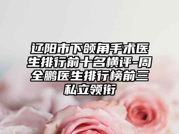 辽阳市下颌角手术医生排行前十名横评-周全鹏医生排行榜前三私立领衔