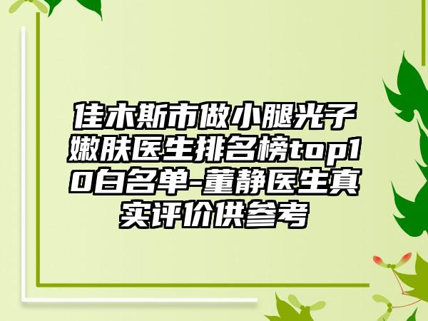 佳木斯市做小腿光子嫩肤医生排名榜top10白名单-董静医生真实评价供参考