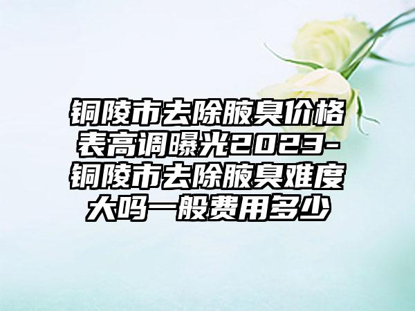 铜陵市去除腋臭价格表高调曝光2023-铜陵市去除腋臭难度大吗一般费用多少