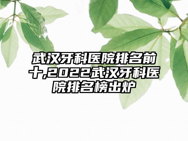 武汉牙科医院排名前十,2022武汉牙科医院排名榜出炉