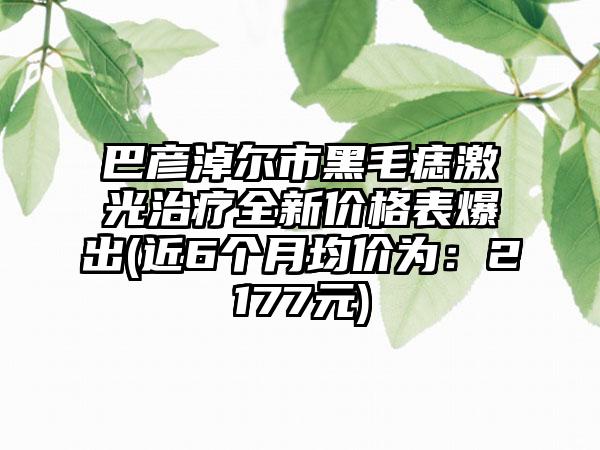 巴彦淖尔市黑毛痣激光治疗全新价格表爆出(近6个月均价为：2177元)