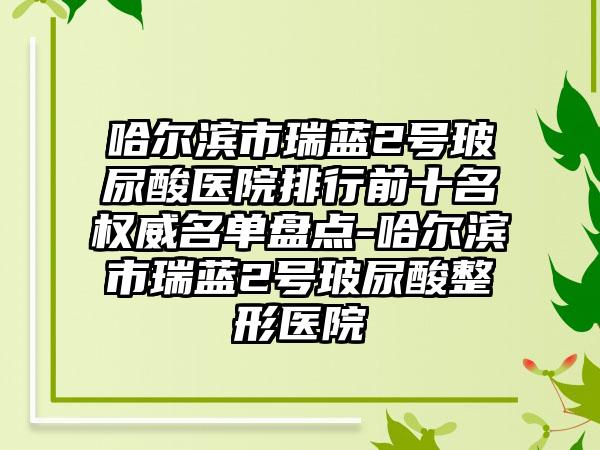 哈尔滨市瑞蓝2号玻尿酸医院排行前十名权威名单盘点-哈尔滨市瑞蓝2号玻尿酸整形医院