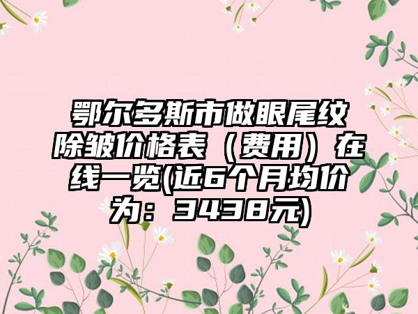 鄂尔多斯市做眼尾纹除皱价格表（费用）在线一览(近6个月均价为：3438元)