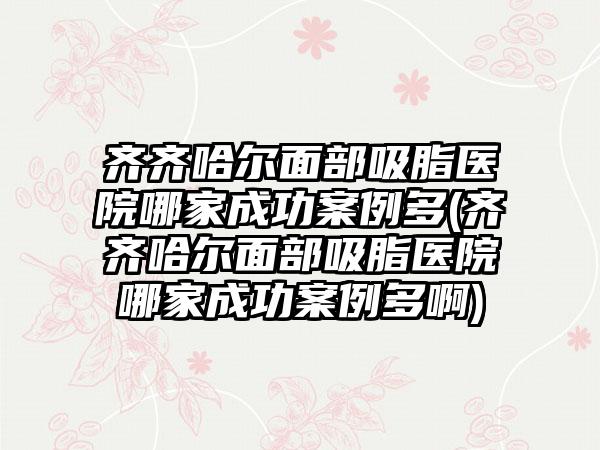 齐齐哈尔面部吸脂医院哪家成功实例多(齐齐哈尔面部吸脂医院哪家成功实例多啊)