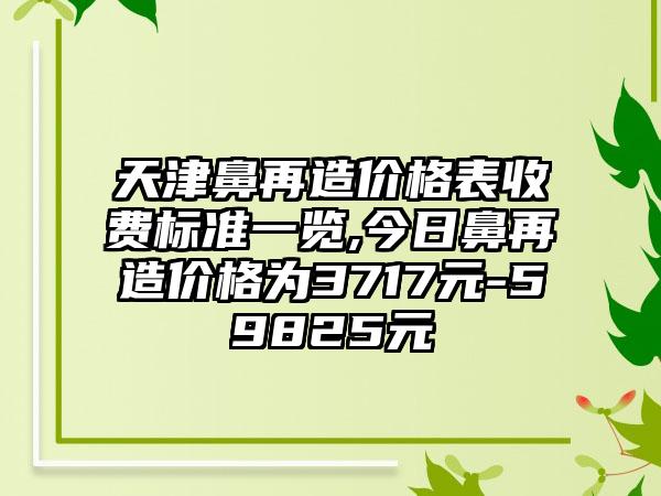 天津鼻再造价格表收费标准一览,今日鼻再造价格为3717元-59825元