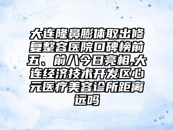 大连隆鼻膨体取出修复整容医院口碑榜前五、前八今日亮相,大连经济技术开发区心元医疗美容诊所距离远吗