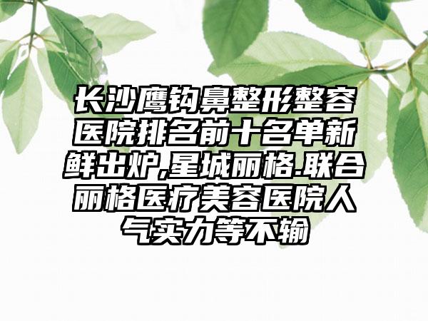 长沙鹰钩鼻整形整容医院排名前十名单新鲜出炉,星城丽格.联合丽格医疗美容医院人气实力等不输