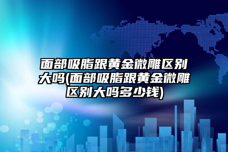 面部吸脂跟黄金微雕区别大吗(面部吸脂跟黄金微雕区别大吗多少钱)