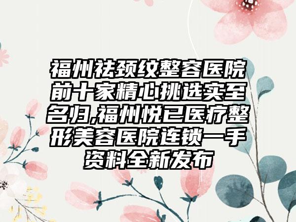 福州祛颈纹整容医院前十家精心挑选实至名归,福州悦已医疗整形美容医院连锁一手资料全新发布