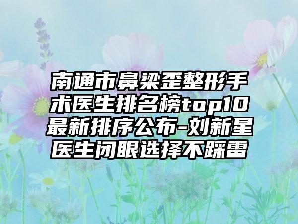 南通市鼻梁歪整形手术医生排名榜top10非常新排序公布-刘新星医生闭眼选择不踩雷