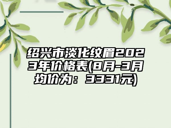 绍兴市淡化纹眉2023年价格表(8月-3月均价为：3331元)