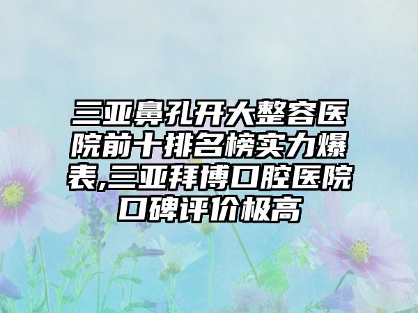 三亚鼻孔开大整容医院前十排名榜实力爆表,三亚拜博口腔医院口碑评价极高