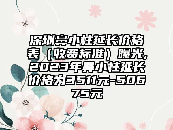 深圳鼻小柱延长价格表（收费标准）曝光,2023年鼻小柱延长价格为3511元-50675元